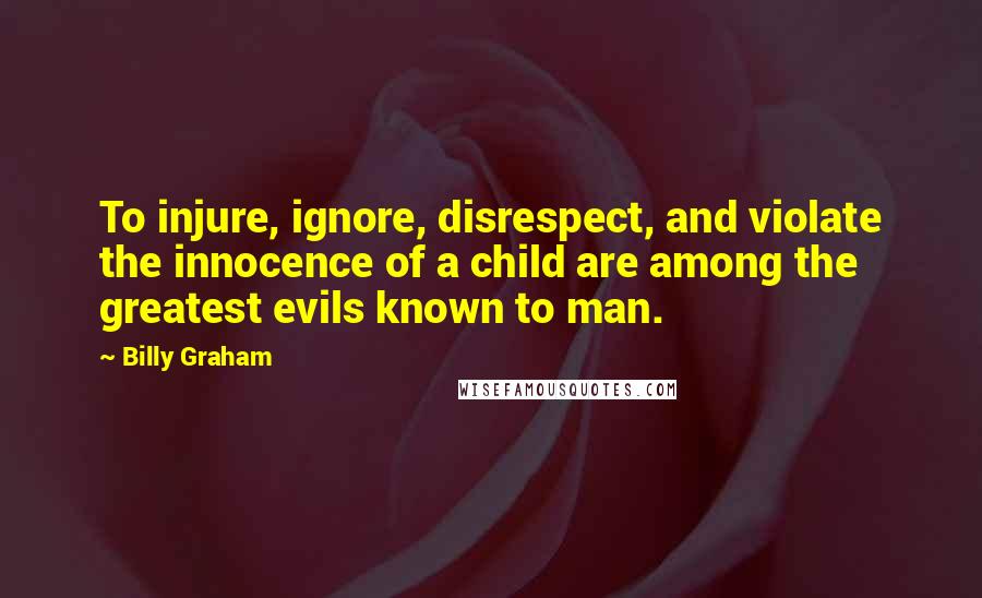 Billy Graham Quotes: To injure, ignore, disrespect, and violate the innocence of a child are among the greatest evils known to man.