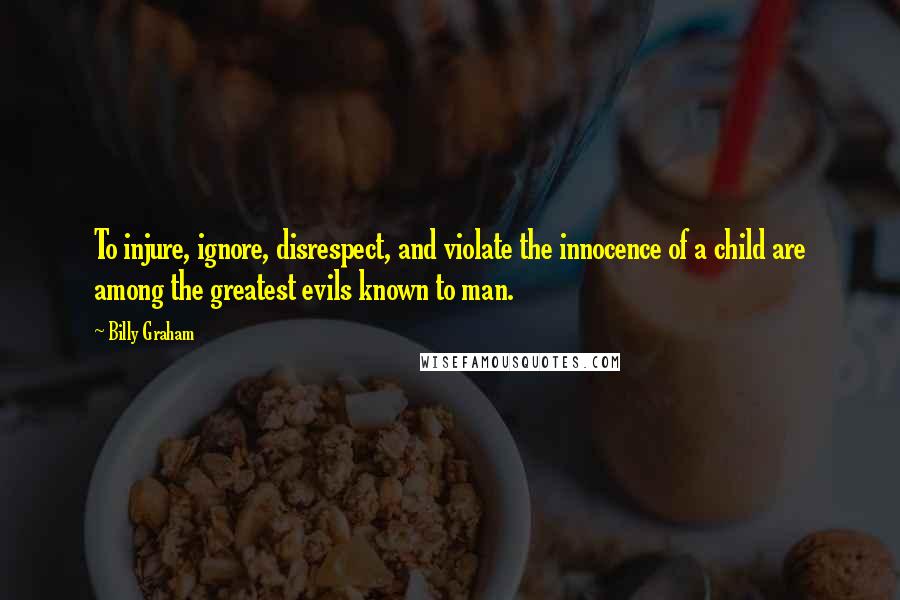 Billy Graham Quotes: To injure, ignore, disrespect, and violate the innocence of a child are among the greatest evils known to man.