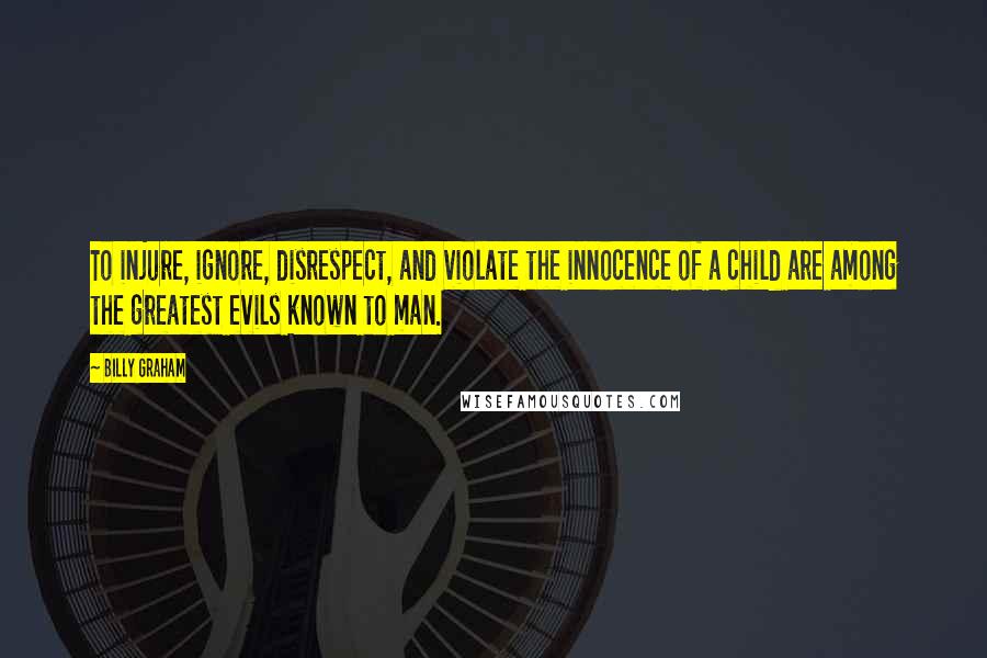 Billy Graham Quotes: To injure, ignore, disrespect, and violate the innocence of a child are among the greatest evils known to man.