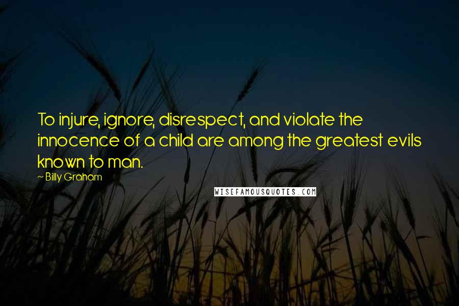 Billy Graham Quotes: To injure, ignore, disrespect, and violate the innocence of a child are among the greatest evils known to man.