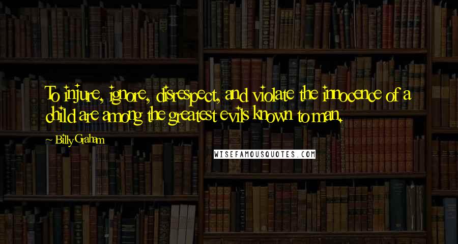 Billy Graham Quotes: To injure, ignore, disrespect, and violate the innocence of a child are among the greatest evils known to man.