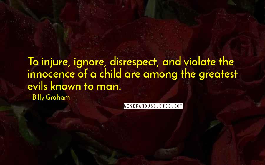 Billy Graham Quotes: To injure, ignore, disrespect, and violate the innocence of a child are among the greatest evils known to man.