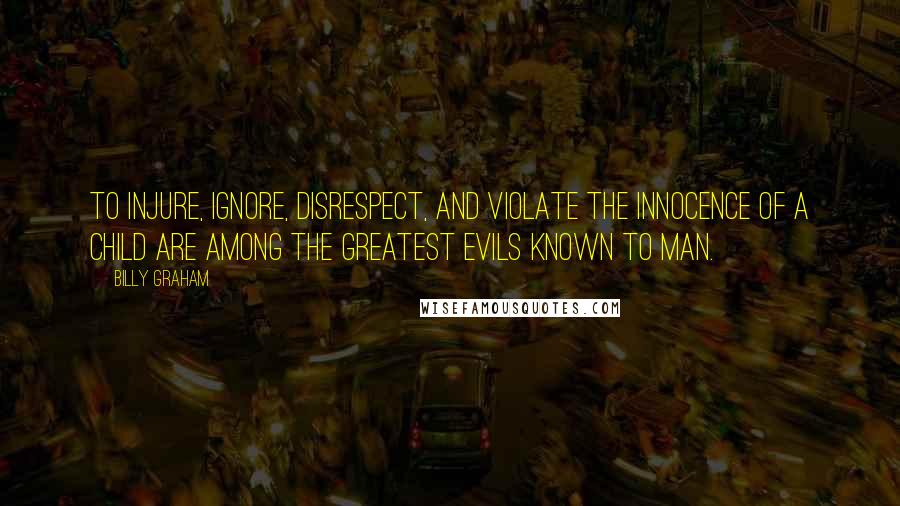 Billy Graham Quotes: To injure, ignore, disrespect, and violate the innocence of a child are among the greatest evils known to man.