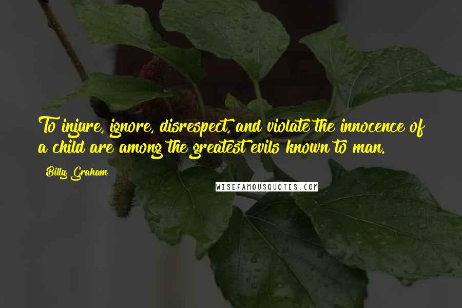 Billy Graham Quotes: To injure, ignore, disrespect, and violate the innocence of a child are among the greatest evils known to man.