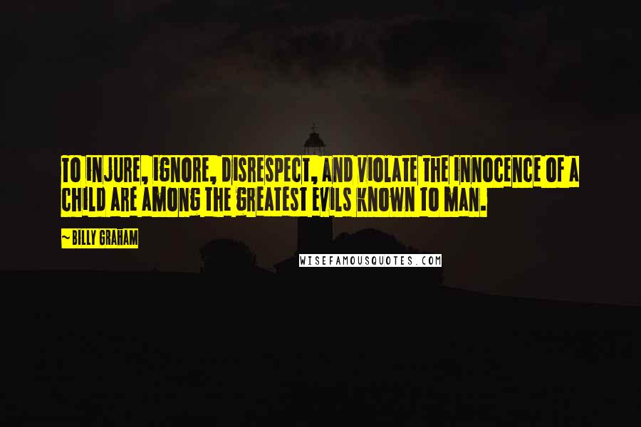 Billy Graham Quotes: To injure, ignore, disrespect, and violate the innocence of a child are among the greatest evils known to man.