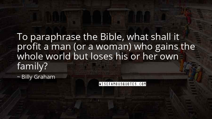 Billy Graham Quotes: To paraphrase the Bible, what shall it profit a man (or a woman) who gains the whole world but loses his or her own family?