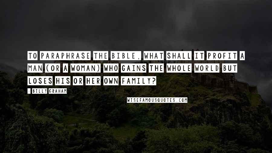 Billy Graham Quotes: To paraphrase the Bible, what shall it profit a man (or a woman) who gains the whole world but loses his or her own family?