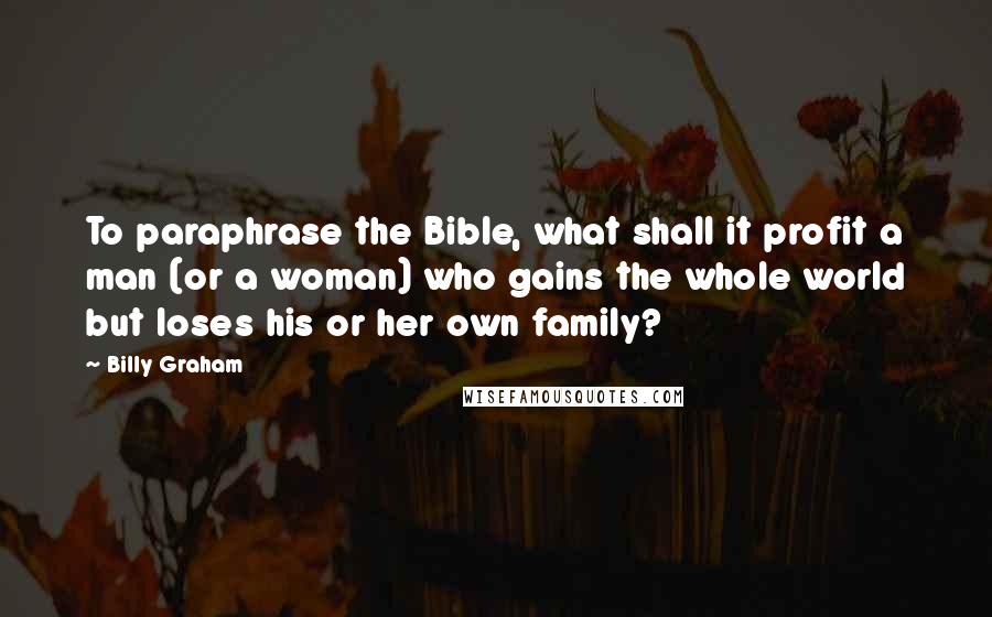 Billy Graham Quotes: To paraphrase the Bible, what shall it profit a man (or a woman) who gains the whole world but loses his or her own family?