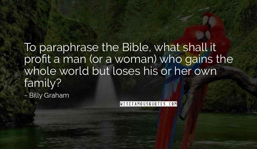 Billy Graham Quotes: To paraphrase the Bible, what shall it profit a man (or a woman) who gains the whole world but loses his or her own family?