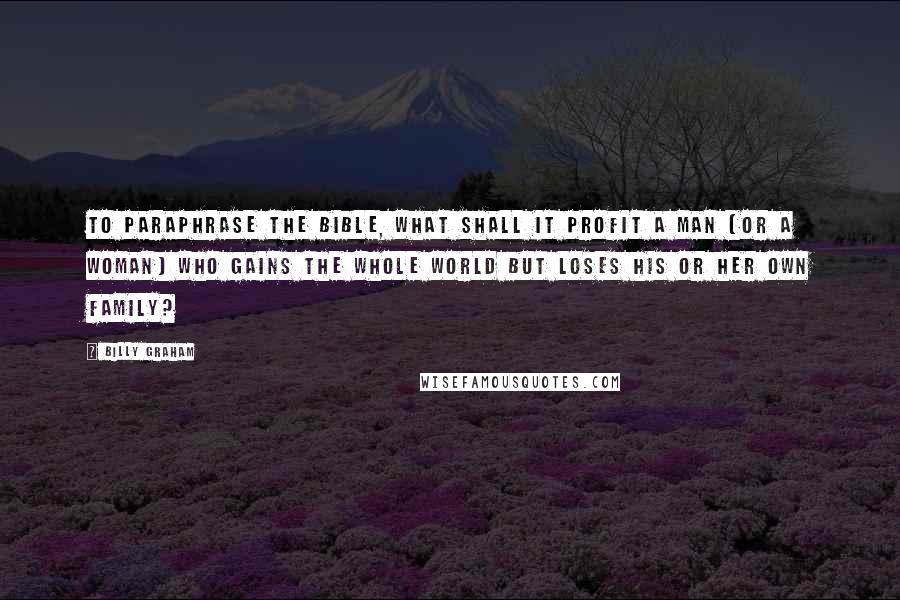 Billy Graham Quotes: To paraphrase the Bible, what shall it profit a man (or a woman) who gains the whole world but loses his or her own family?