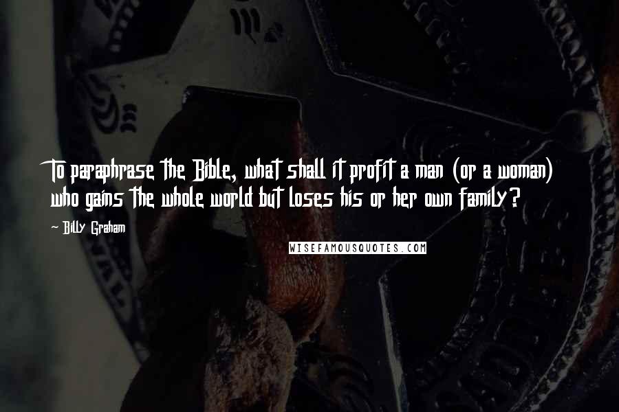 Billy Graham Quotes: To paraphrase the Bible, what shall it profit a man (or a woman) who gains the whole world but loses his or her own family?