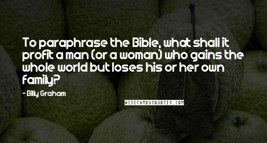 Billy Graham Quotes: To paraphrase the Bible, what shall it profit a man (or a woman) who gains the whole world but loses his or her own family?