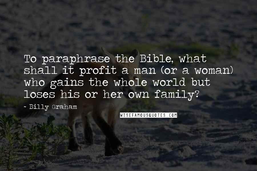 Billy Graham Quotes: To paraphrase the Bible, what shall it profit a man (or a woman) who gains the whole world but loses his or her own family?