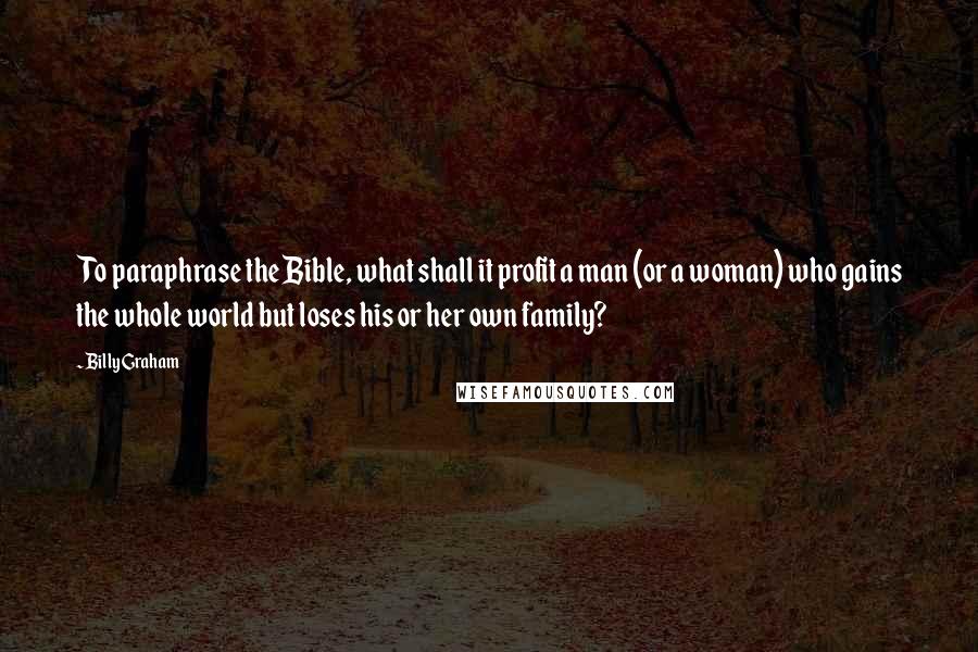 Billy Graham Quotes: To paraphrase the Bible, what shall it profit a man (or a woman) who gains the whole world but loses his or her own family?