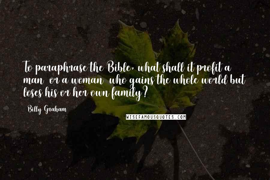 Billy Graham Quotes: To paraphrase the Bible, what shall it profit a man (or a woman) who gains the whole world but loses his or her own family?