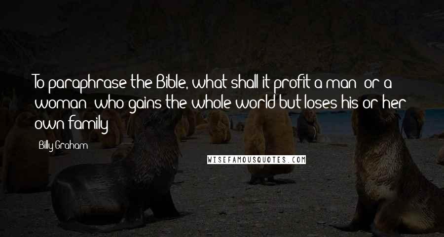 Billy Graham Quotes: To paraphrase the Bible, what shall it profit a man (or a woman) who gains the whole world but loses his or her own family?