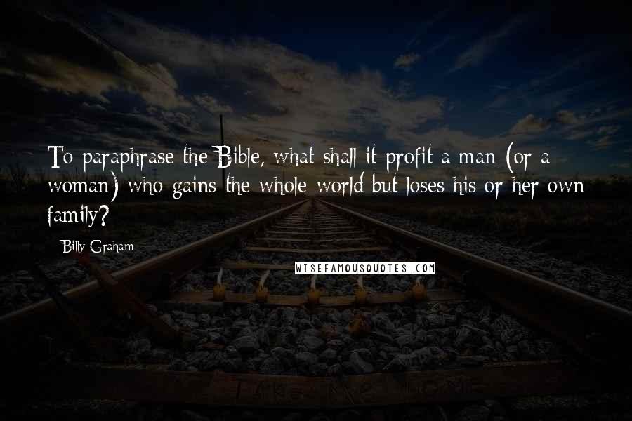 Billy Graham Quotes: To paraphrase the Bible, what shall it profit a man (or a woman) who gains the whole world but loses his or her own family?