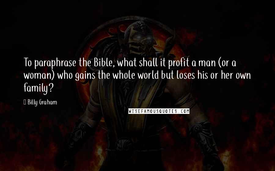Billy Graham Quotes: To paraphrase the Bible, what shall it profit a man (or a woman) who gains the whole world but loses his or her own family?