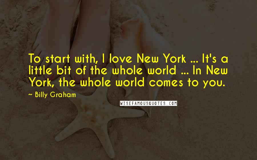 Billy Graham Quotes: To start with, I love New York ... It's a little bit of the whole world ... In New York, the whole world comes to you.