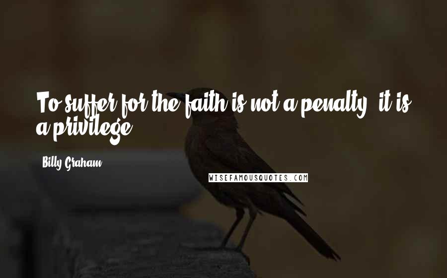 Billy Graham Quotes: To suffer for the faith is not a penalty; it is a privilege.