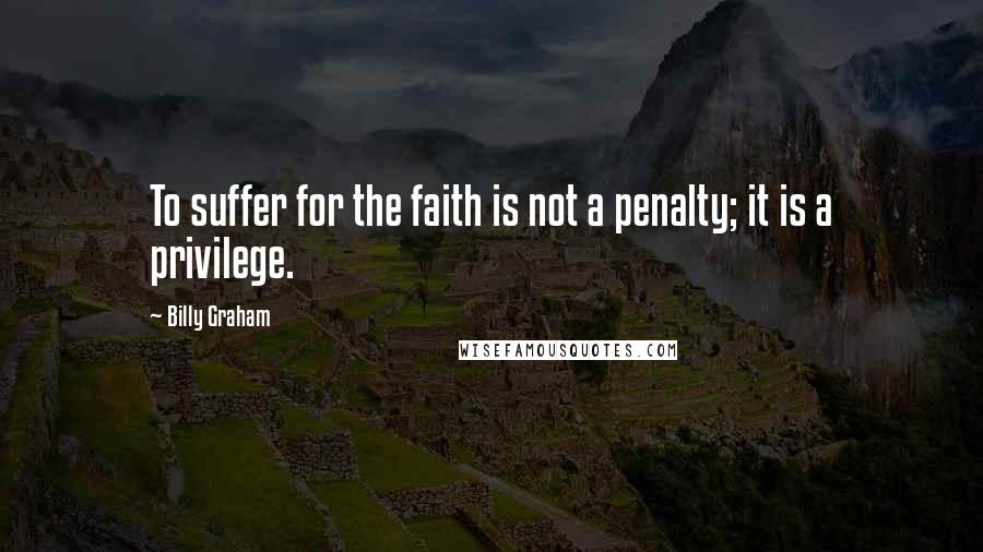Billy Graham Quotes: To suffer for the faith is not a penalty; it is a privilege.