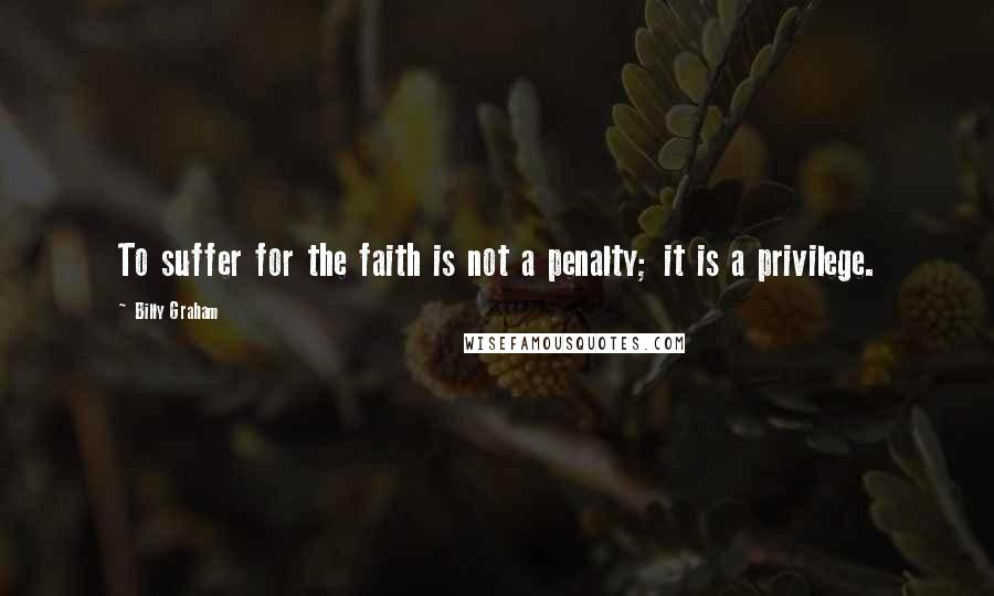 Billy Graham Quotes: To suffer for the faith is not a penalty; it is a privilege.