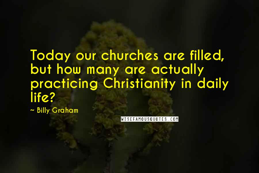 Billy Graham Quotes: Today our churches are filled, but how many are actually practicing Christianity in daily life?