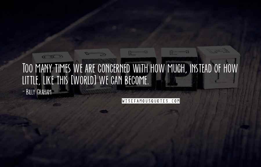 Billy Graham Quotes: Too many times we are concerned with how much, instead of how little, like this [world] we can become.