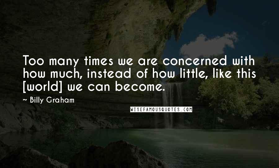 Billy Graham Quotes: Too many times we are concerned with how much, instead of how little, like this [world] we can become.