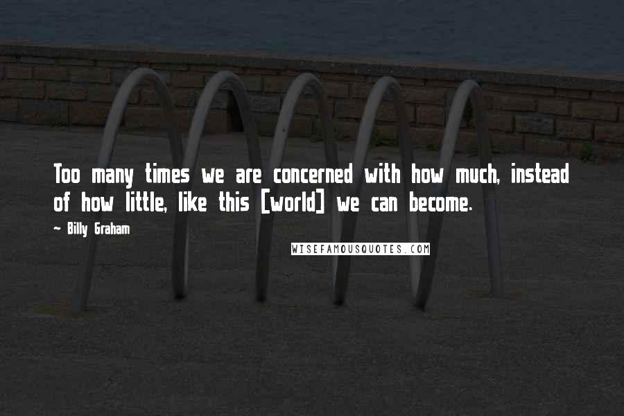 Billy Graham Quotes: Too many times we are concerned with how much, instead of how little, like this [world] we can become.