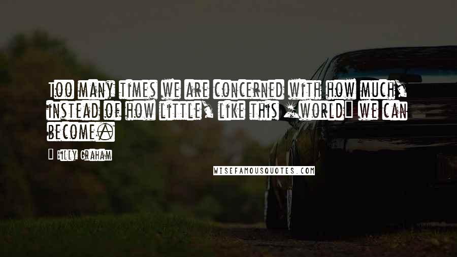 Billy Graham Quotes: Too many times we are concerned with how much, instead of how little, like this [world] we can become.