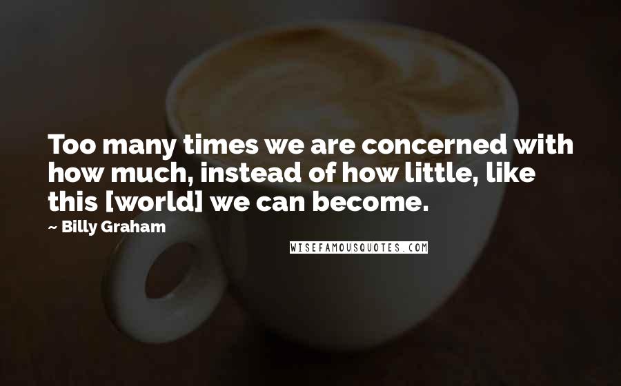 Billy Graham Quotes: Too many times we are concerned with how much, instead of how little, like this [world] we can become.