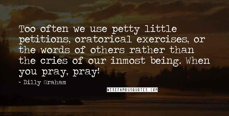 Billy Graham Quotes: Too often we use petty little petitions, oratorical exercises, or the words of others rather than the cries of our inmost being. When you pray, pray!