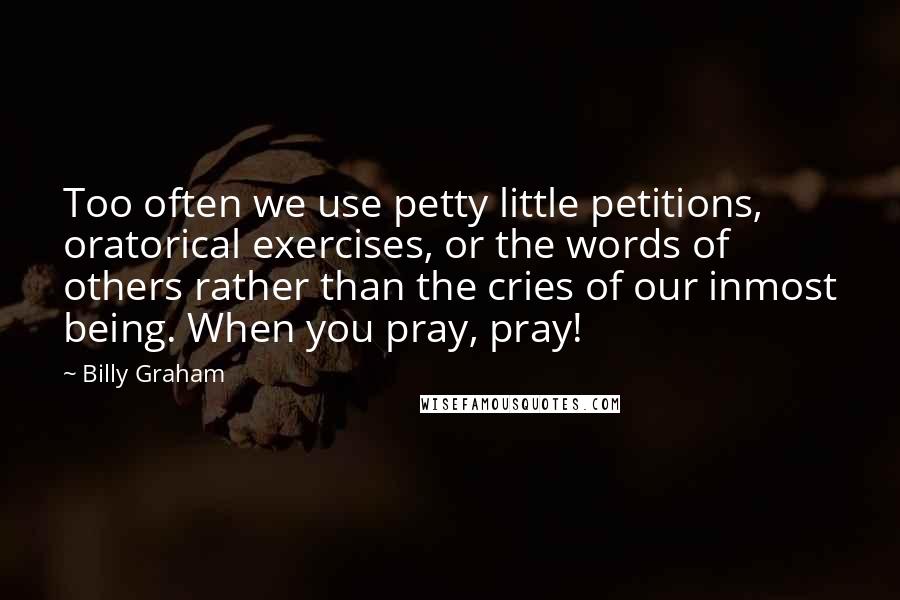 Billy Graham Quotes: Too often we use petty little petitions, oratorical exercises, or the words of others rather than the cries of our inmost being. When you pray, pray!