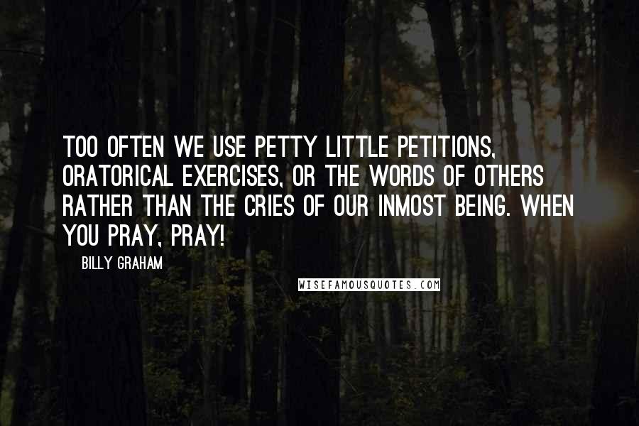 Billy Graham Quotes: Too often we use petty little petitions, oratorical exercises, or the words of others rather than the cries of our inmost being. When you pray, pray!