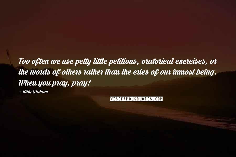 Billy Graham Quotes: Too often we use petty little petitions, oratorical exercises, or the words of others rather than the cries of our inmost being. When you pray, pray!