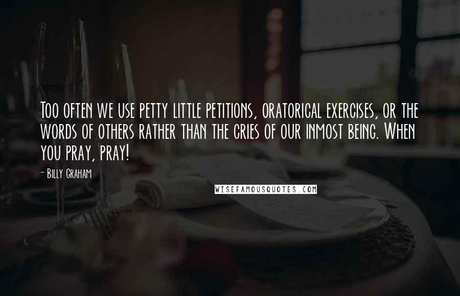 Billy Graham Quotes: Too often we use petty little petitions, oratorical exercises, or the words of others rather than the cries of our inmost being. When you pray, pray!