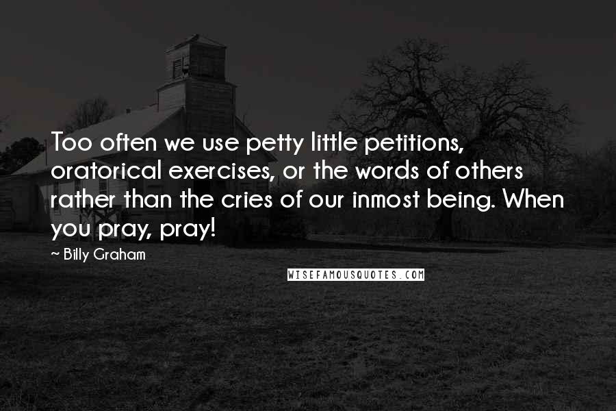 Billy Graham Quotes: Too often we use petty little petitions, oratorical exercises, or the words of others rather than the cries of our inmost being. When you pray, pray!