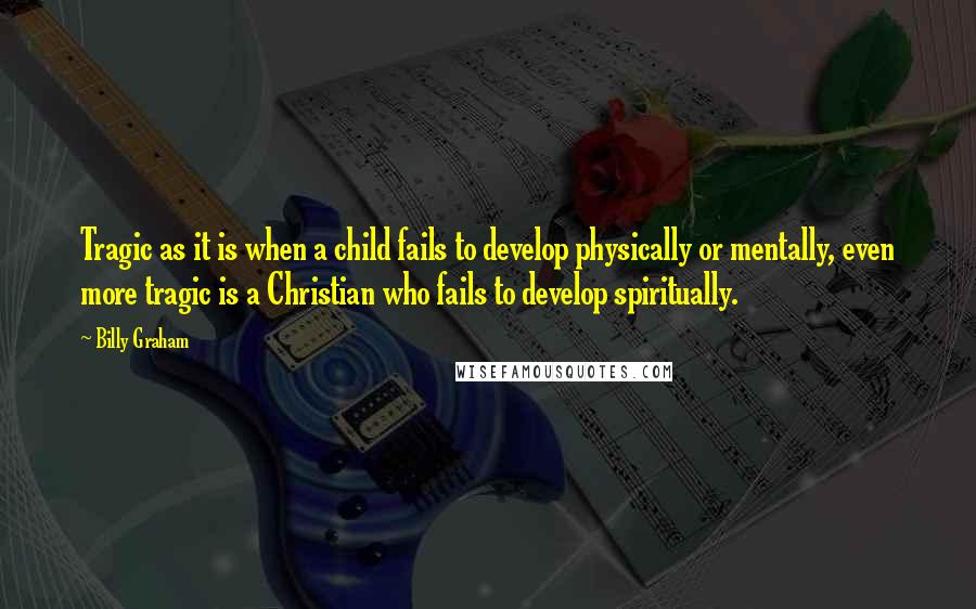 Billy Graham Quotes: Tragic as it is when a child fails to develop physically or mentally, even more tragic is a Christian who fails to develop spiritually.