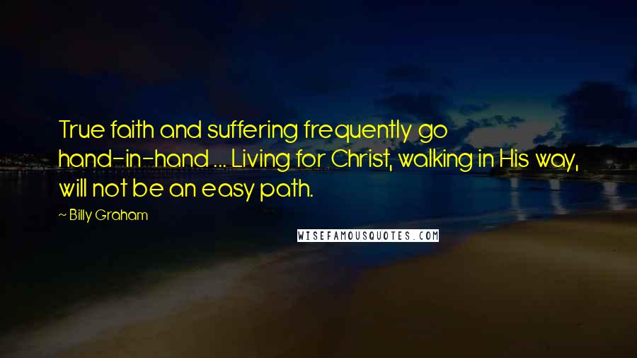 Billy Graham Quotes: True faith and suffering frequently go hand-in-hand ... Living for Christ, walking in His way, will not be an easy path.