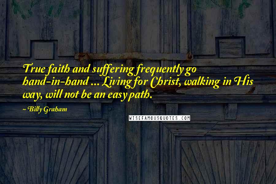 Billy Graham Quotes: True faith and suffering frequently go hand-in-hand ... Living for Christ, walking in His way, will not be an easy path.