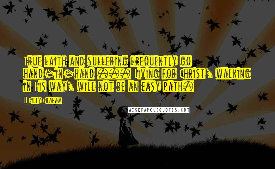 Billy Graham Quotes: True faith and suffering frequently go hand-in-hand ... Living for Christ, walking in His way, will not be an easy path.