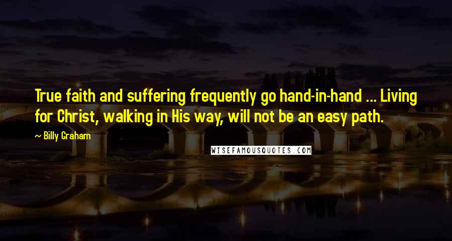 Billy Graham Quotes: True faith and suffering frequently go hand-in-hand ... Living for Christ, walking in His way, will not be an easy path.