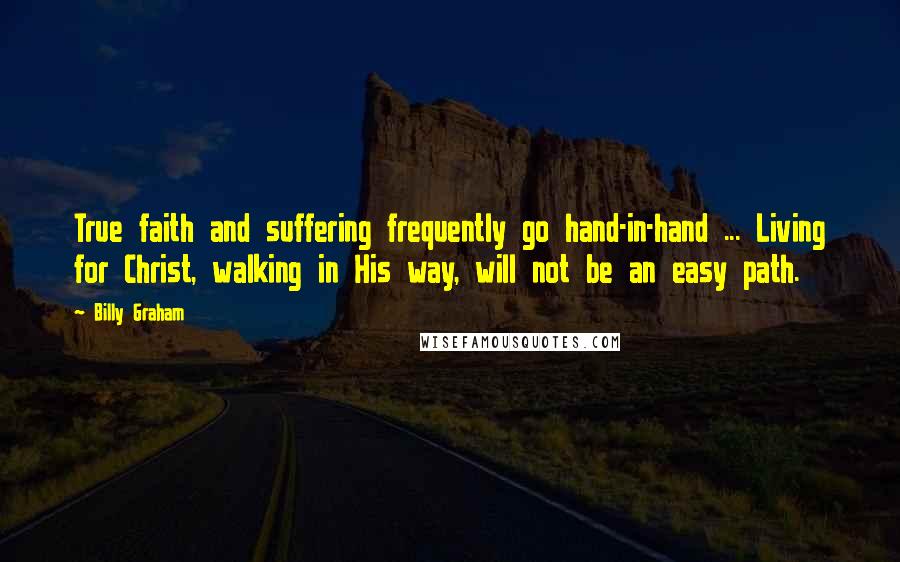Billy Graham Quotes: True faith and suffering frequently go hand-in-hand ... Living for Christ, walking in His way, will not be an easy path.