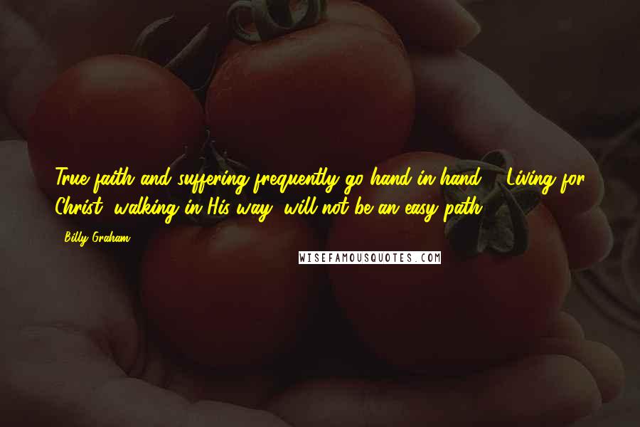 Billy Graham Quotes: True faith and suffering frequently go hand-in-hand ... Living for Christ, walking in His way, will not be an easy path.