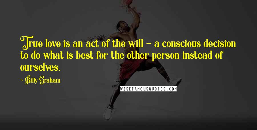 Billy Graham Quotes: True love is an act of the will - a conscious decision to do what is best for the other person instead of ourselves.