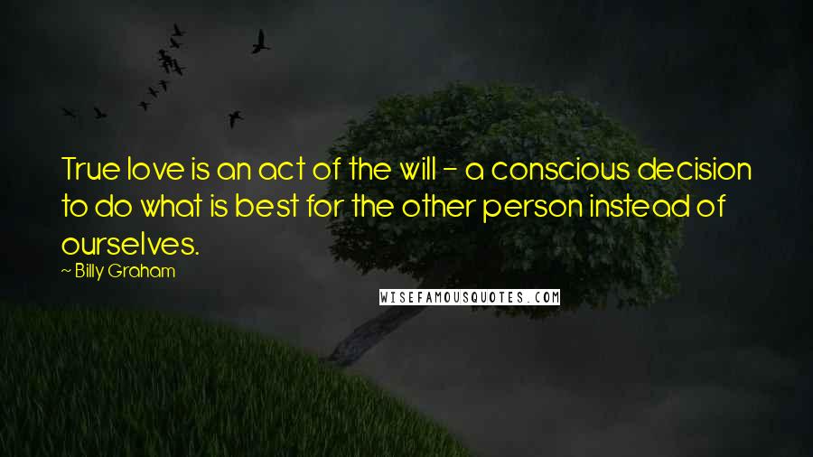 Billy Graham Quotes: True love is an act of the will - a conscious decision to do what is best for the other person instead of ourselves.