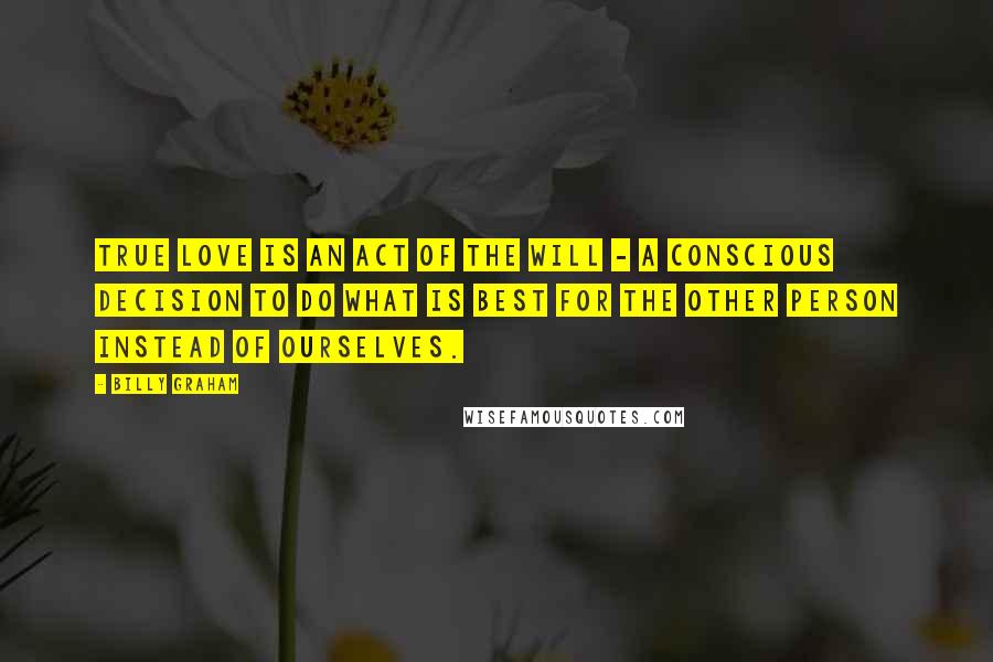 Billy Graham Quotes: True love is an act of the will - a conscious decision to do what is best for the other person instead of ourselves.