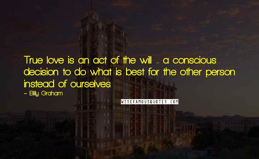 Billy Graham Quotes: True love is an act of the will - a conscious decision to do what is best for the other person instead of ourselves.