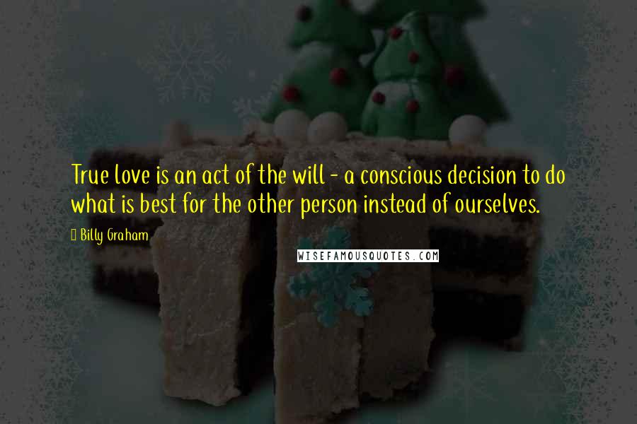 Billy Graham Quotes: True love is an act of the will - a conscious decision to do what is best for the other person instead of ourselves.